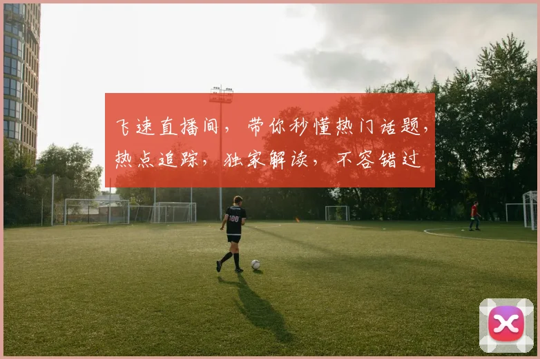 飞速直播间，带你秒懂热门话题，热点追踪，独家解读，不容错过